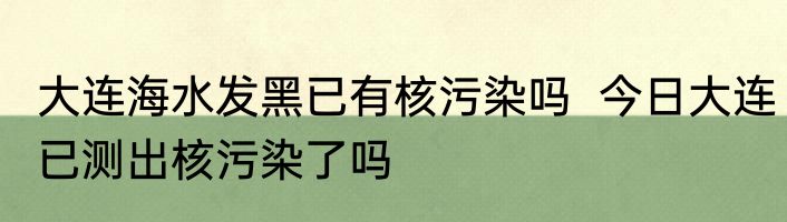 大连海水发黑已有核污染吗  今日大连已测出核污染了吗