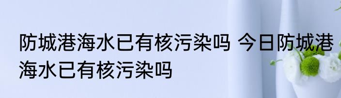 防城港海水已有核污染吗 今日防城港海水已有核污染吗