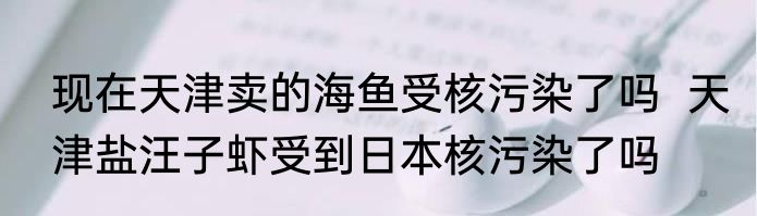 现在天津卖的海鱼受核污染了吗  天津盐汪子虾受到日本核污染了吗