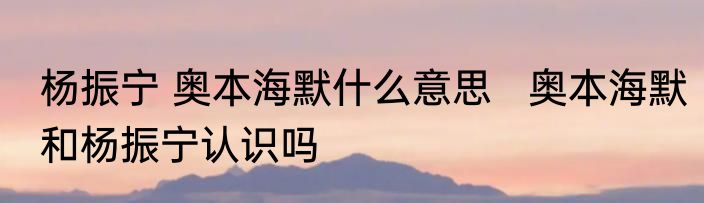 杨振宁 奥本海默什么意思   奥本海默和杨振宁认识吗