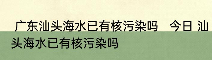  广东汕头海水已有核污染吗   今日 汕头海水已有核污染吗