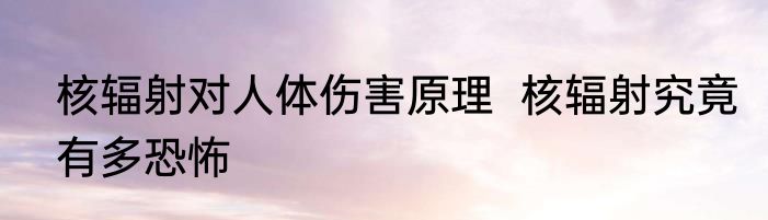 核辐射对人体伤害原理  核辐射究竟有多恐怖