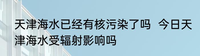 天津海水已经有核污染了吗  今日天津海水受辐射影响吗