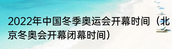 2022年中国冬季奥运会开幕时间（北京冬奥会开幕闭幕时间）