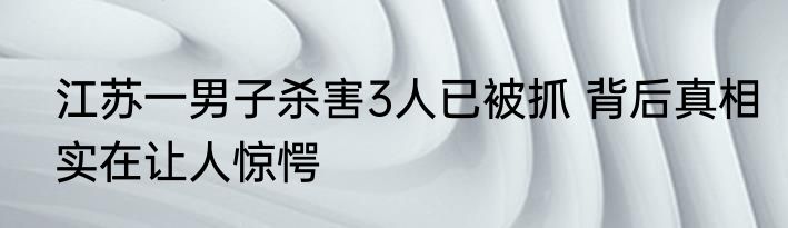 江苏一男子杀害3人已被抓 背后真相实在让人惊愕