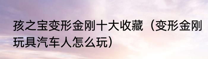 孩之宝变形金刚十大收藏（变形金刚玩具汽车人怎么玩）
