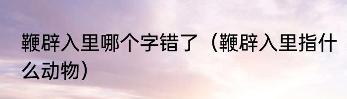 鞭辟入里哪个字错了（鞭辟入里指什么动物）