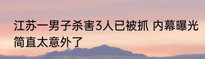 江苏一男子杀害3人已被抓 内幕曝光简直太意外了