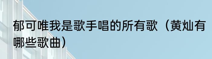 郁可唯我是歌手唱的所有歌（黄灿有哪些歌曲）