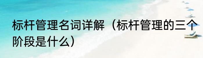 标杆管理名词详解（标杆管理的三个阶段是什么）