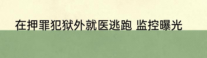 在押罪犯狱外就医逃跑 监控曝光