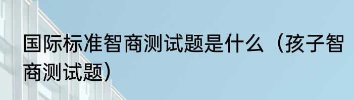 国际标准智商测试题是什么（孩子智商测试题）