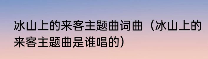 冰山上的来客主题曲词曲（冰山上的来客主题曲是谁唱的）