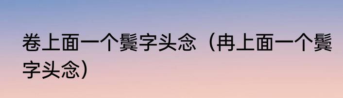 卷上面一个鬓字头念（冉上面一个鬓字头念）