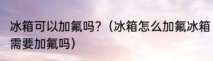 冰箱可以加氟吗?（冰箱怎么加氟冰箱需要加氟吗）