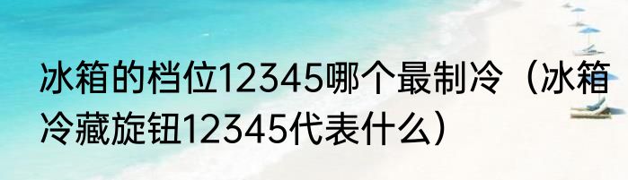 冰箱的档位12345哪个最制冷（冰箱冷藏旋钮12345代表什么）