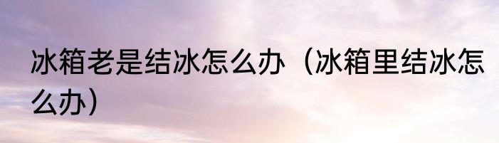 冰箱老是结冰怎么办（冰箱里结冰怎么办）