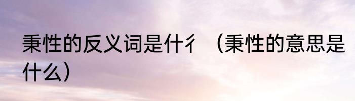 秉性的反义词是什彳（秉性的意思是什么）