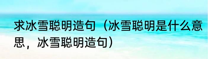 求冰雪聪明造句（冰雪聪明是什么意思，冰雪聪明造句）