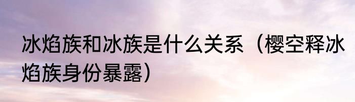冰焰族和冰族是什么关系（樱空释冰焰族身份暴露）
