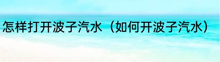 怎样打开波子汽水（如何开波子汽水）