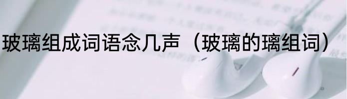 玻璃组成词语念几声（玻璃的璃组词）