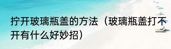 拧开玻璃瓶盖的方法（玻璃瓶盖打不开有什么好妙招）
