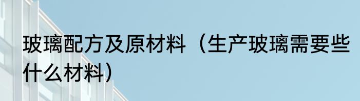 玻璃配方及原材料（生产玻璃需要些什么材料）