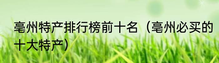 亳州特产排行榜前十名（亳州必买的十大特产）