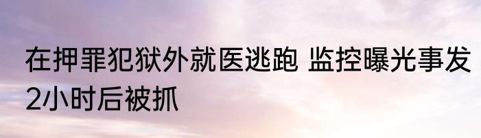 在押罪犯狱外就医逃跑 监控曝光事发2小时后被抓