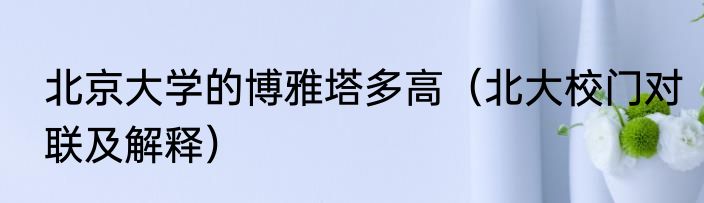 北京大学的博雅塔多高（北大校门对联及解释）