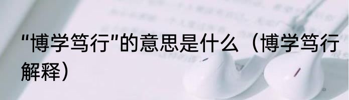 “博学笃行”的意思是什么（博学笃行解释）