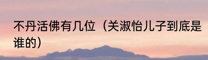 不丹活佛有几位（关淑怡儿子到底是谁的）