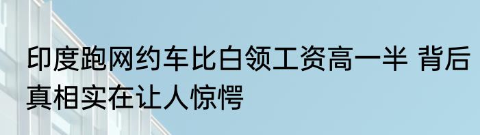 印度跑网约车比白领工资高一半 背后真相实在让人惊愕