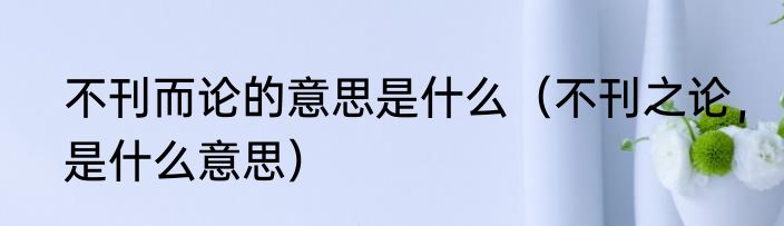 不刊而论的意思是什么（不刊之论，是什么意思）