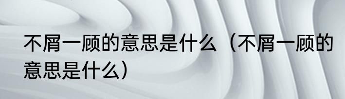不屑一顾的意思是什么（不屑一顾的意思是什么）