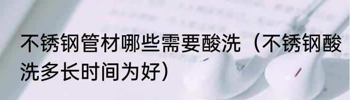 不锈钢管材哪些需要酸洗（不锈钢酸洗多长时间为好）