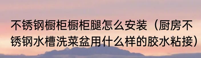 不锈钢橱柜橱柜腿怎么安装（厨房不锈钢水槽洗菜盆用什么样的胶水粘接）