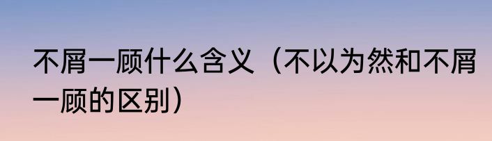 不屑一顾什么含义（不以为然和不屑一顾的区别）