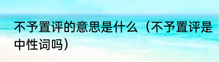 不予置评的意思是什么（不予置评是中性词吗）