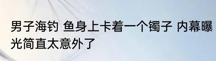 男子海钓 鱼身上卡着一个镯子 内幕曝光简直太意外了