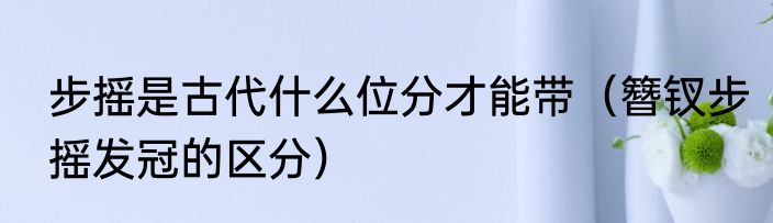 步摇是古代什么位分才能带（簪钗步摇发冠的区分）