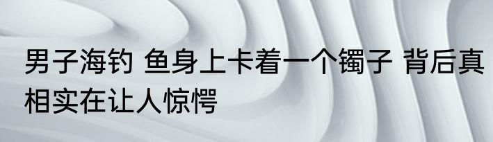 男子海钓 鱼身上卡着一个镯子 背后真相实在让人惊愕