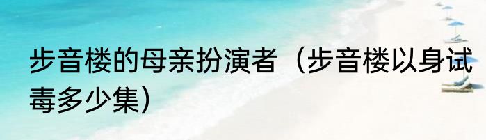 步音楼的母亲扮演者（步音楼以身试毒多少集）
