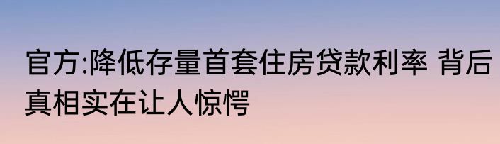 官方:降低存量首套住房贷款利率 背后真相实在让人惊愕