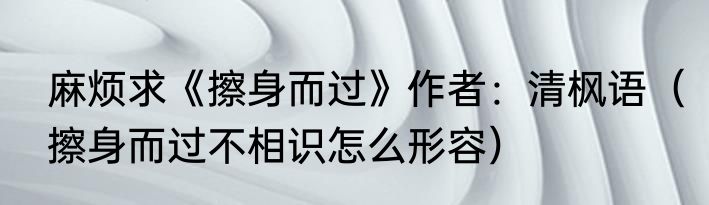 麻烦求《擦身而过》作者：清枫语（擦身而过不相识怎么形容）