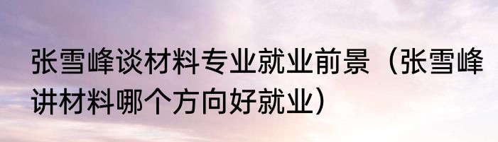 张雪峰谈材料专业就业前景（张雪峰讲材料哪个方向好就业）