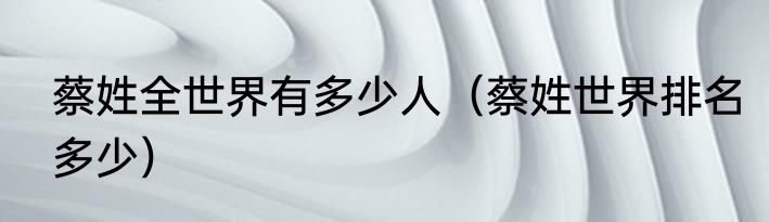 蔡姓全世界有多少人（蔡姓世界排名多少）