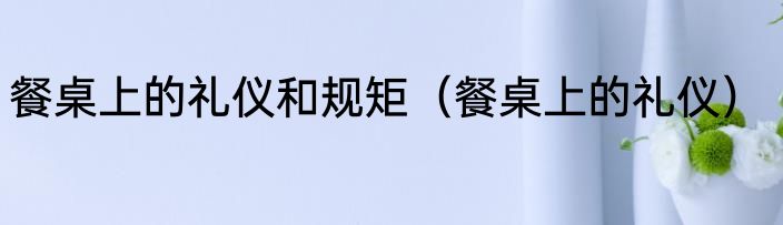 餐桌上的礼仪和规矩（餐桌上的礼仪）