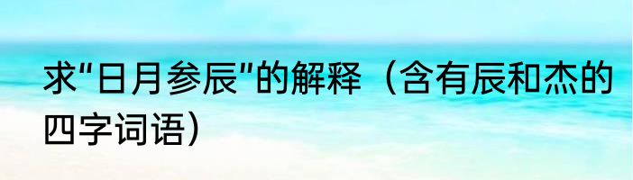 求“日月参辰”的解释（含有辰和杰的四字词语）
